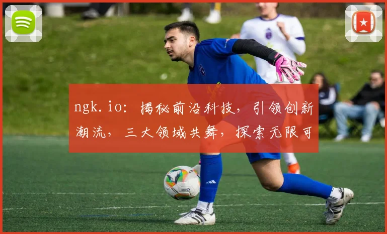 ngk.io：揭秘前沿科技，引领创新潮流，三大领域共舞，探索无限可能，助力未来成长