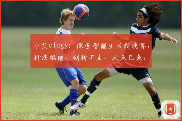 小艾elegy:探索智能生活新境界,科技赋能,创新不止,未来已来,共筑智能梦。
